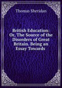 British Education: Or, The Source of the Disorders of Great Britain. Being an Essay Towards .