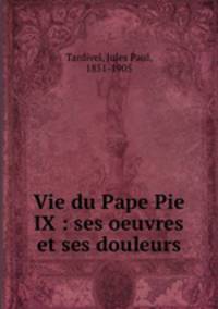 Vie du Pape Pie IX : ses oeuvres et ses douleurs