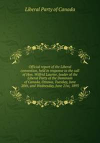 Official report of the Liberal convention, held in response to the call of Hon. Wilfrid Laurier, leader of the Liberal Party of the Dominion of Canada, Ottawa, Tuesday, June 20th, and Wednesday, June 21st, 1893