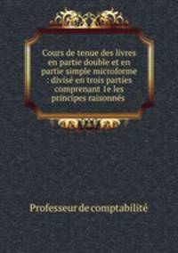 Cours de tenue des livres en partie double et en partie simple microforme : divise en trois parties comprenant 1e les principes raisonnes .