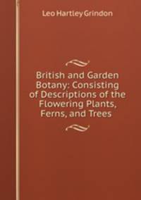 British and Garden Botany: Consisting of Descriptions of the Flowering Plants, Ferns, and Trees .