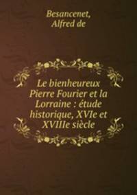 Le bienheureux Pierre Fourier et la Lorraine : etude historique, XVIe et XVIIIe siecle