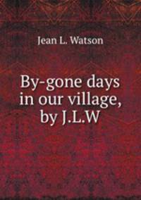 By-gone days in our village, by J.L.W.