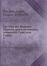 Les Vies des hommes illustres, grecs et romains, compares l`une avec l`autre. 5