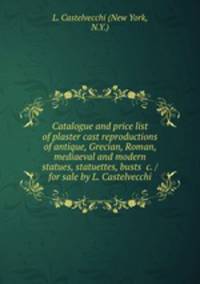 Catalogue and price list of plaster cast reproductions of antique, Grecian, Roman, mediaeval and modern statues, statuettes, busts &c. / for sale by L. Castelvecchi.