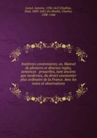Institvtes covstvmieres; ov, Manvel de plvsievrs et diverses regles, sentences & prouerbes, tant anciens que modernes, du droict coustumier & plus ordinaire de la France. Avec les notes et observations