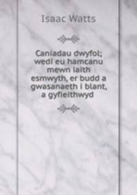 Caniadau dwyfol; wedi eu hamcanu mewn iaith esmwyth, er budd a gwasanaeth i blant, a gyfieithwyd .