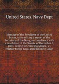 Message of the President of the United States, transmitting a report of the Secretary of the Navy, in compliance with a resolution of the Senate of December 6, 1854, calling for correspondence, &c., relative to the naval expedition to Japan