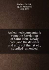 An learned commentarie vpon the Revelation of Saint Iohn . Newly corr., and the defectes and errors of the 1st ed., supplied & amended