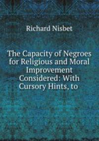 The Capacity of Negroes for Religious and Moral Improvement Considered: With Cursory Hints, to .