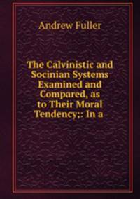 The Calvinistic and Socinian Systems Examined and Compared, as to Their Moral Tendency;: In a .