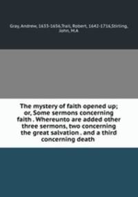 The mystery of faith opened up; or, Some sermons concerning faith . Whereunto are added other three sermons, two concerning the great salvation . and a third concerning death