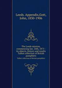 The Leeds mission, commencing Jan. 24th, 1875 : its objects, history and results. Talbot collection of British pamphlets