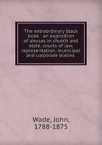 The extraordinary black book : an exposition of abuses in church and state, courts of law, representation, municipal and corporate bodies