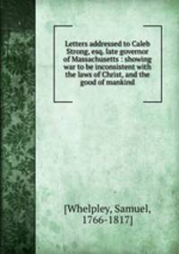 Letters addressed to Caleb Strong, esq. late governor of Massachusetts : showing war to be inconsistent with the laws of Christ, and the good of mankind