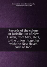 Records of the colony or jurisdiction of New Haven, from May, 1653, to the union : together with the New Haven code of 1656