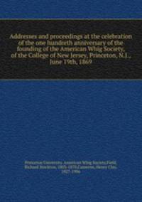 Addresses and proceedings at the celebration of the one hundreth anniversary of the founding of the American Whig Society, of the College of New Jersey, Princeton, N.J., June 19th, 1869