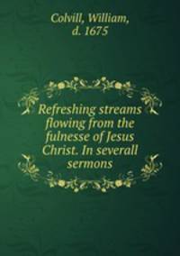 Refreshing streams flowing from the fulnesse of Jesus Christ. In severall sermons
