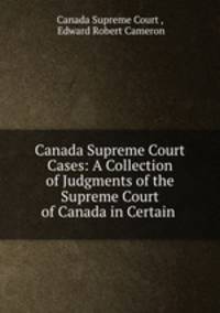 Canada Supreme Court Cases: A Collection of Judgments of the Supreme Court of Canada in Certain .