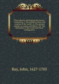 Three physico-theological discourses : concerning: I. The primitive chaos and creation of the world ; II. The general deluge, its causes and effects ; III. The dissolution of the world and future conflagration