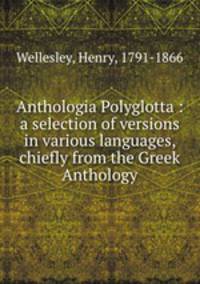 Anthologia Polyglotta : a selection of versions in various languages, chiefly from the Greek Anthology