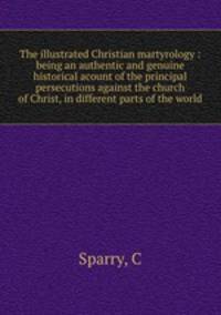 The illustrated Christian martyrology : being an authentic and genuine historical acount of the principal persecutions against the church of Christ, in different parts of the world