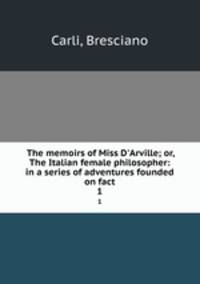 The memoirs of Miss D`Arville; or, The Italian female philosopher: in a series of adventures founded on fact. 1