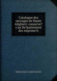 Catalogue des ouvrages de Dante Alighieri: conserve?s au De?partement des imprime?s