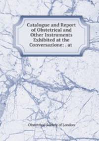 Catalogue and Report of Obstetrical and Other Instruments Exhibited at the Conversazione: . at .