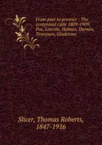 From poet to premier : The centennial cycle 1809-1909. Poe, Lincoln, Holmes, Darwin, Tennyson, Gladstone