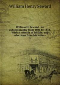 William H. Seward : an autobiography from 1801 to 1834. With a memoir of his life, and selections from his letters .. 1