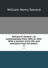 William H. Seward : an autobiography from 1801 to 1834. With a memoir of his life, and selections from his letters .. 2