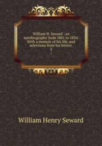 William H. Seward : an autobiography from 1801 to 1834. With a memoir of his life, and selections from his letters .. 3