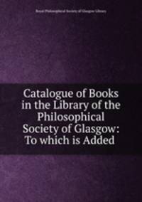 Catalogue of Books in the Library of the Philosophical Society of Glasgow: To which is Added .