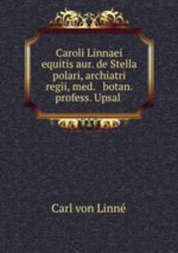 Caroli Linnaei equitis aur. de Stella polari, archiatri regii, med. & botan. profess. Upsal .