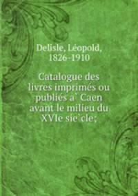 Catalogue des livres imprime?s ou publie?s a? Caen avant le milieu du XVIe sie?cle;