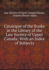 Catalogue of the Books in the Library of the Law Society of Upper Canada: With an Index of Subjects