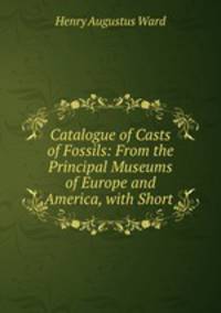 Catalogue of Casts of Fossils: From the Principal Museums of Europe and America, with Short .