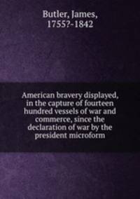 American bravery displayed, in the capture of fourteen hundred vessels of war and commerce, since the declaration of war by the president microform