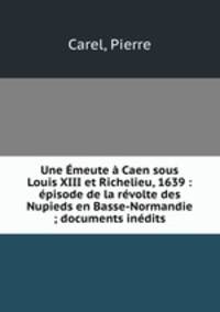 Une Emeute a Caen sous Louis XIII et Richelieu, 1639 : episode de la revolte des Nupieds en Basse-Normandie ; documents inedits