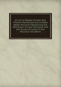 An Act to Repeal Certain Acts Therein Mentioned and to Make Better Provision Respecting the Admission of Land Surveyors and the Survey of Lands in this Province microform