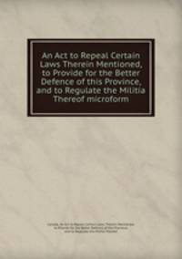 An Act to Repeal Certain Laws Therein Mentioned, to Provide for the Better Defence of this Province, and to Regulate the Militia Thereof microform