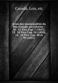 Actes des municipalites du Bas-Canada microforme : 10 & 11 Vict. Cap. 7 (1847), 13 & 14 Vict. Cap. 34 (1850), 14 & 15 Vict. Cap. 98 et 99 (1851)