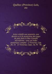 Actes relatifs aux pouvoirs, aux devoirs et a la protection des juges de paix dans le Bas-Canada microforme : avec un index analytique complet : 2 Victori?, Cap. 20, 14 & 15 Victori?, Caps. 54, 95 & 96