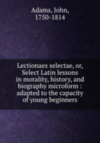 Lectionaes selectae, or, Select Latin lessons in morality, history, and biography microform : adapted to the capacity of young beginners