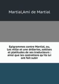 Epigrammes contre Martial, ou, Les mille et une droleries, sottises et platitudes de ses traducteurs : ainsi que les castrations qu