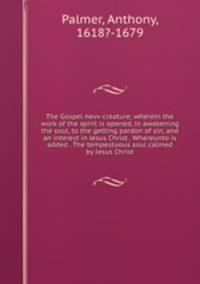 The Gospel nevv-creature; wherein the work of the spirit is opened, in awakening the soul, to the getting pardon of sin, and an interest in Jesus Christ . Whereunto is added . The tempestuous soul calmed by Jesus Christ