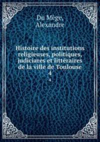 Histoire des institutions religieuses, politiques, judiciares et littraires de la ville de Toulouse. 4