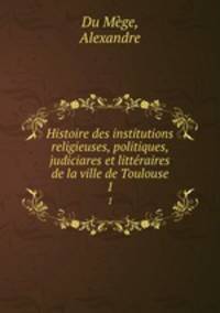 Histoire des institutions religieuses, politiques, judiciares et littraires de la ville de Toulouse. 1