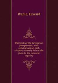 The book of the Revelation paraphrased; with annotations on each chapter, whereby it is made plain to the meanest capacity